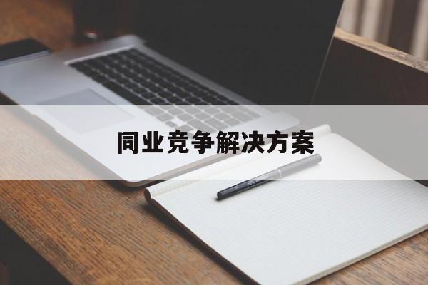 同业竞争解决方案(同业竞争解决方案怎么写)张掖市
