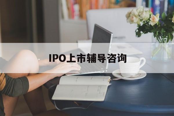 IPO上市辅导咨询(ipo上市辅导咨询公司)张掖市